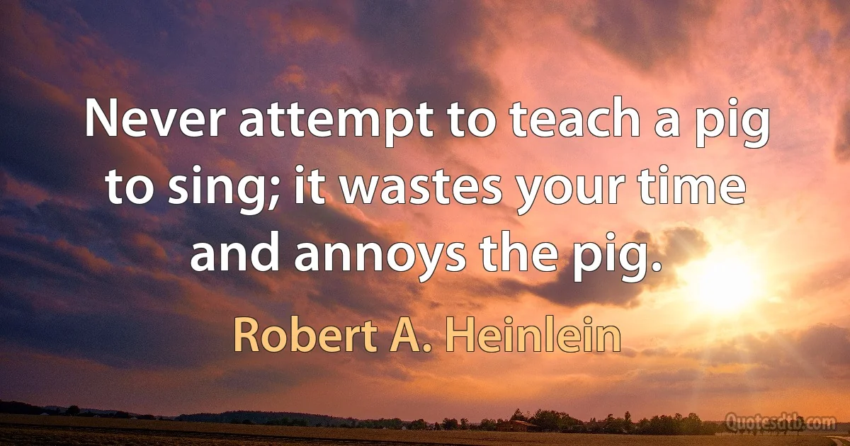 Never attempt to teach a pig to sing; it wastes your time and annoys the pig. (Robert A. Heinlein)