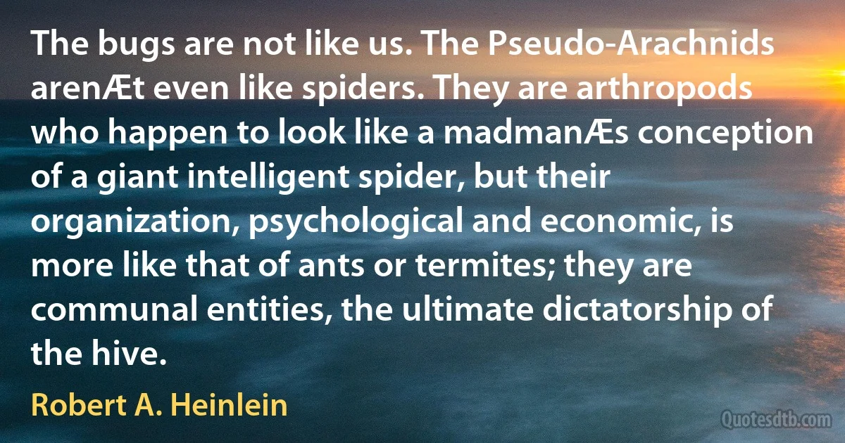 The bugs are not like us. The Pseudo-Arachnids arenÆt even like spiders. They are arthropods who happen to look like a madmanÆs conception of a giant intelligent spider, but their organization, psychological and economic, is more like that of ants or termites; they are communal entities, the ultimate dictatorship of the hive. (Robert A. Heinlein)