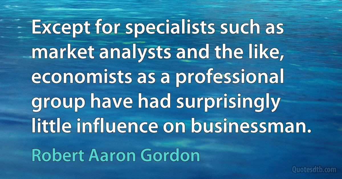 Except for specialists such as market analysts and the like, economists as a professional group have had surprisingly little influence on businessman. (Robert Aaron Gordon)