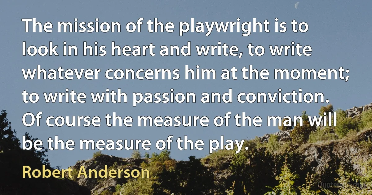 The mission of the playwright is to look in his heart and write, to write whatever concerns him at the moment; to write with passion and conviction. Of course the measure of the man will be the measure of the play. (Robert Anderson)