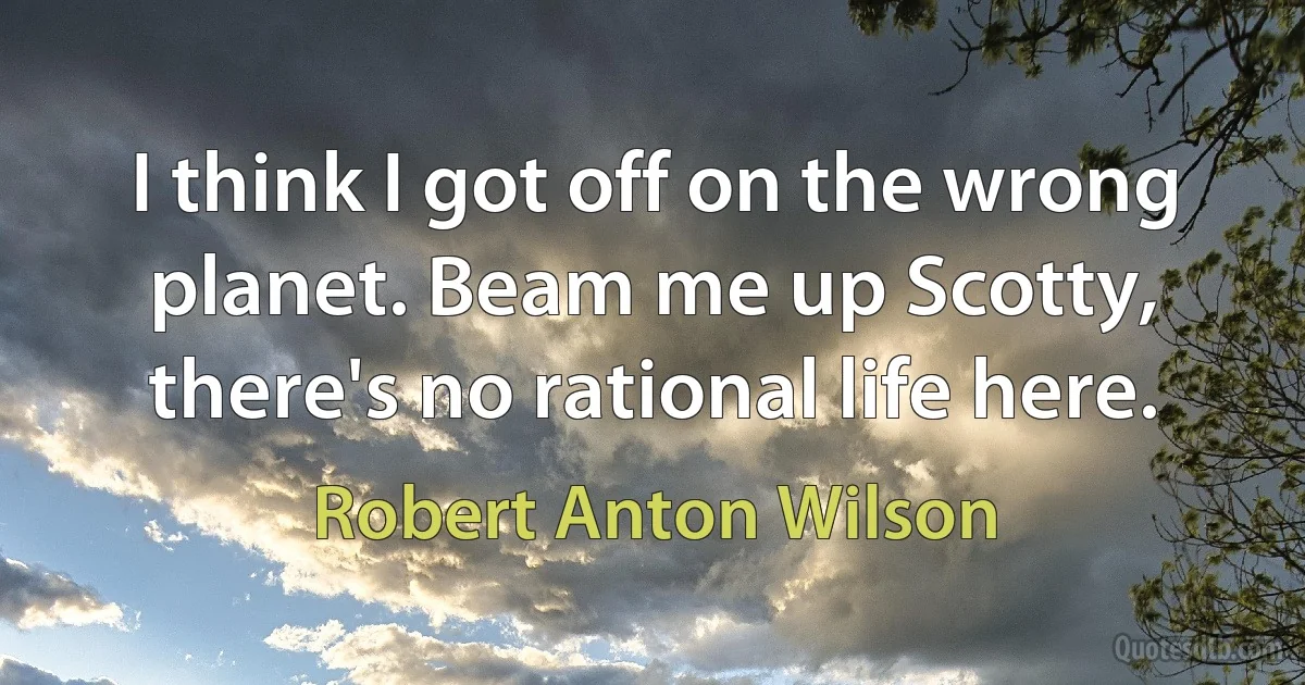 I think I got off on the wrong planet. Beam me up Scotty, there's no rational life here. (Robert Anton Wilson)