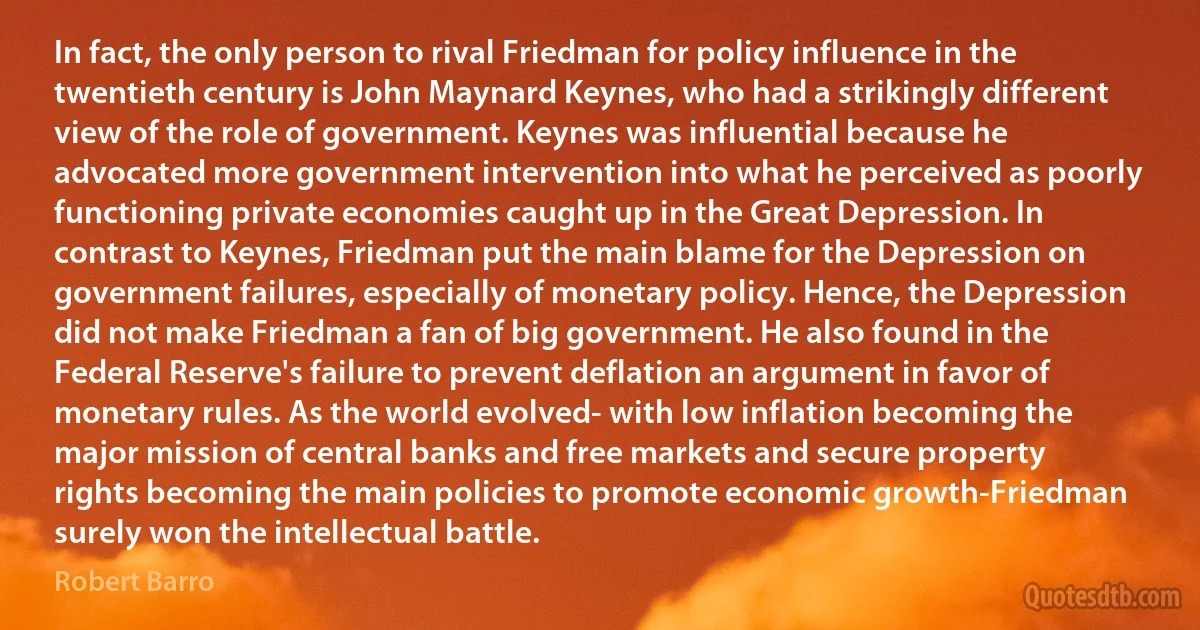 In fact, the only person to rival Friedman for policy influence in the twentieth century is John Maynard Keynes, who had a strikingly different view of the role of government. Keynes was influential because he advocated more government intervention into what he perceived as poorly functioning private economies caught up in the Great Depression. In contrast to Keynes, Friedman put the main blame for the Depression on government failures, especially of monetary policy. Hence, the Depression did not make Friedman a fan of big government. He also found in the Federal Reserve's failure to prevent deflation an argument in favor of monetary rules. As the world evolved- with low inflation becoming the major mission of central banks and free markets and secure property rights becoming the main policies to promote economic growth-Friedman surely won the intellectual battle. (Robert Barro)