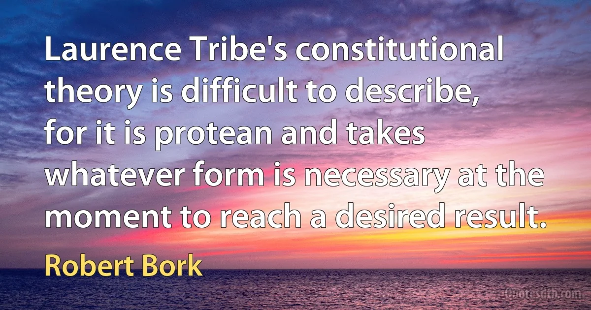 Laurence Tribe's constitutional theory is difficult to describe, for it is protean and takes whatever form is necessary at the moment to reach a desired result. (Robert Bork)