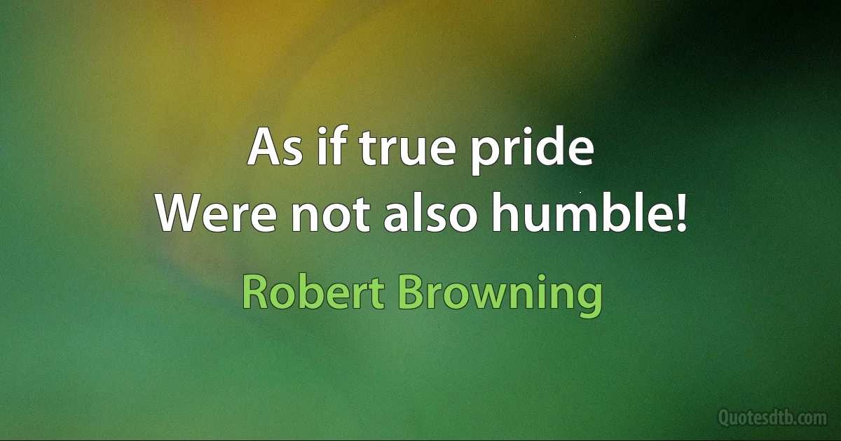 As if true pride
Were not also humble! (Robert Browning)