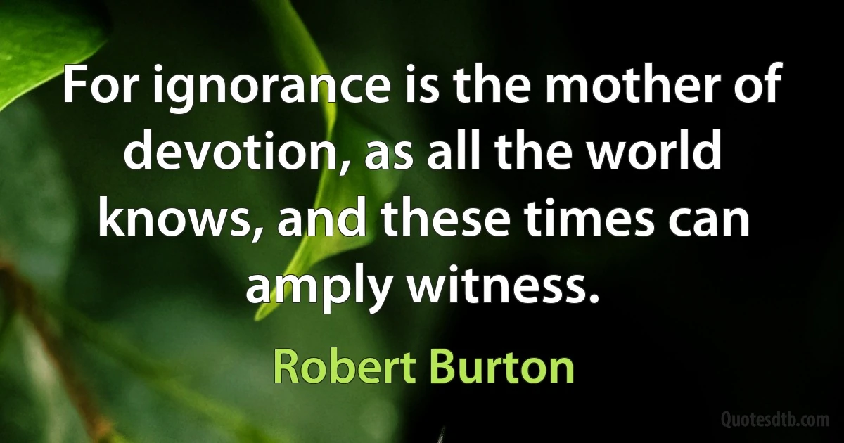 For ignorance is the mother of devotion, as all the world knows, and these times can amply witness. (Robert Burton)