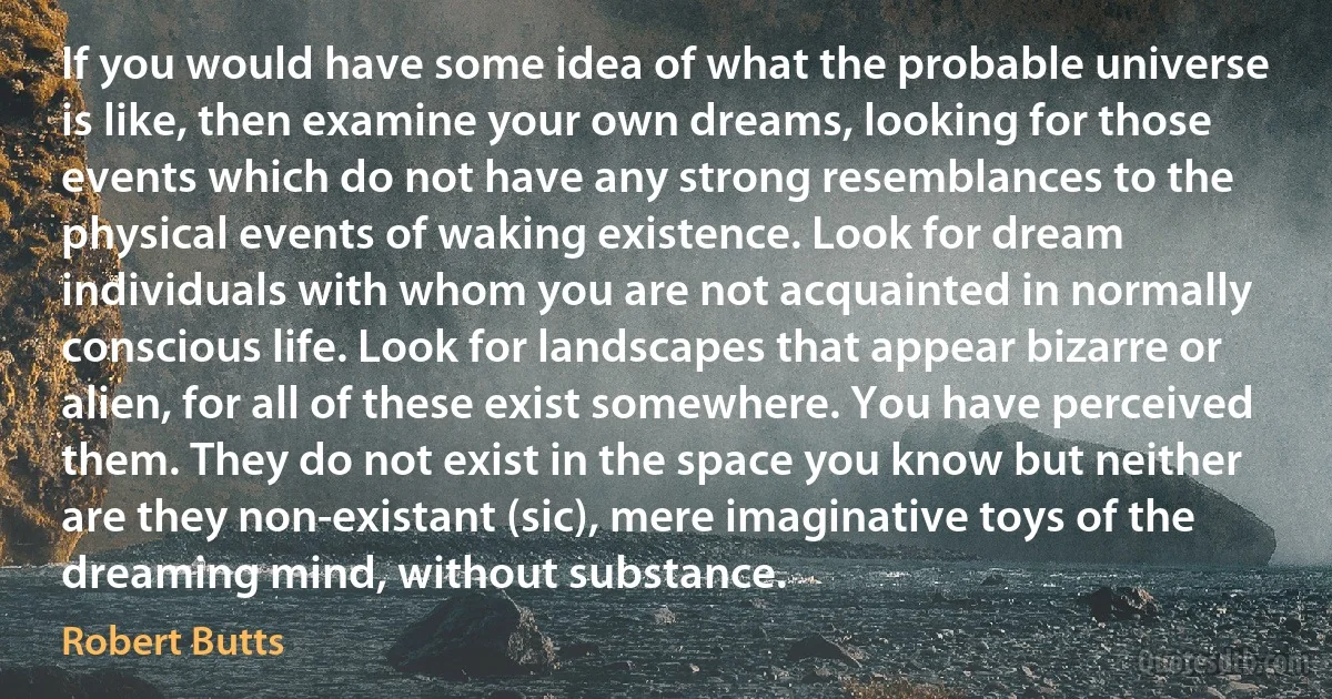 If you would have some idea of what the probable universe is like, then examine your own dreams, looking for those events which do not have any strong resemblances to the physical events of waking existence. Look for dream individuals with whom you are not acquainted in normally conscious life. Look for landscapes that appear bizarre or alien, for all of these exist somewhere. You have perceived them. They do not exist in the space you know but neither are they non-existant (sic), mere imaginative toys of the dreaming mind, without substance. (Robert Butts)