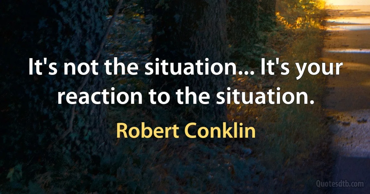 It's not the situation... It's your reaction to the situation. (Robert Conklin)