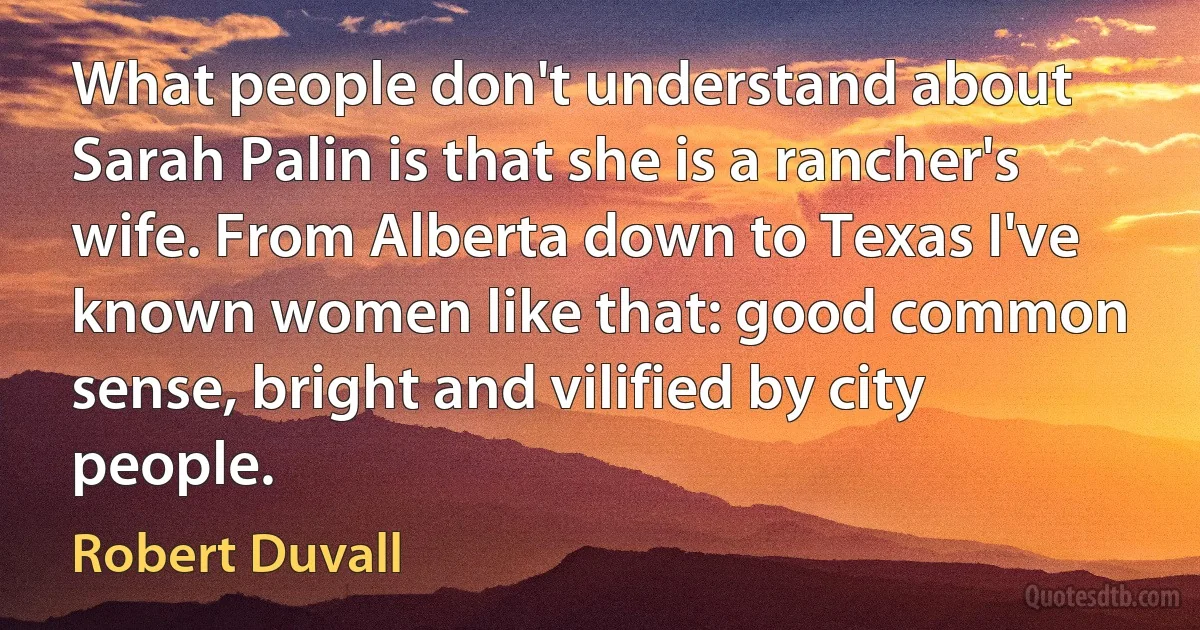 What people don't understand about Sarah Palin is that she is a rancher's wife. From Alberta down to Texas I've known women like that: good common sense, bright and vilified by city people. (Robert Duvall)