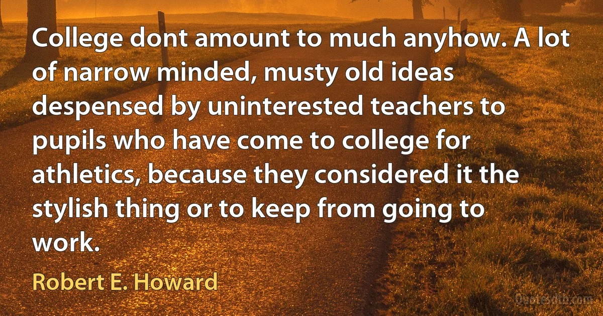 College dont amount to much anyhow. A lot of narrow minded, musty old ideas despensed by uninterested teachers to pupils who have come to college for athletics, because they considered it the stylish thing or to keep from going to work. (Robert E. Howard)