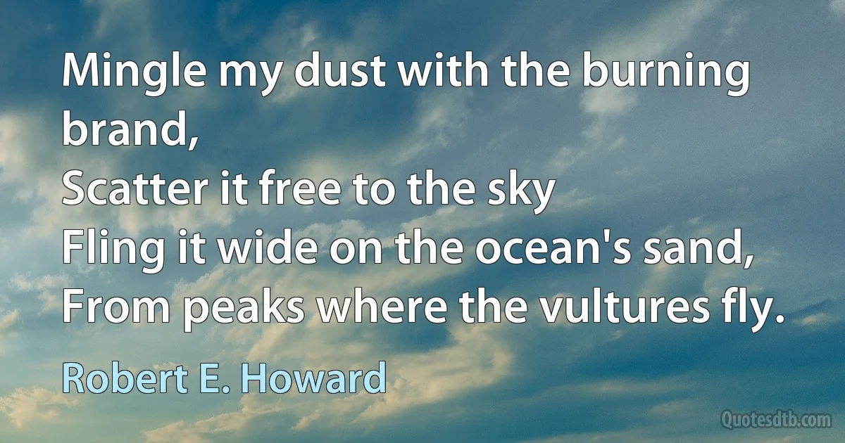 Mingle my dust with the burning brand,
Scatter it free to the sky
Fling it wide on the ocean's sand,
From peaks where the vultures fly. (Robert E. Howard)