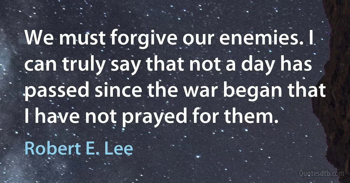 We must forgive our enemies. I can truly say that not a day has passed since the war began that I have not prayed for them. (Robert E. Lee)