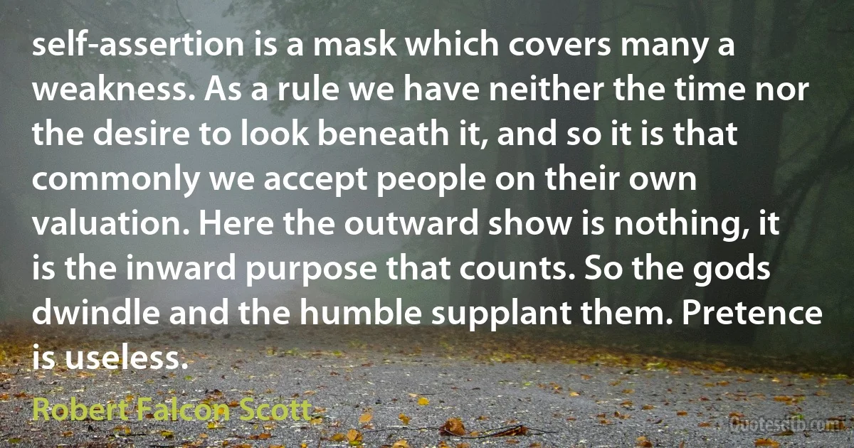 self-assertion is a mask which covers many a weakness. As a rule we have neither the time nor the desire to look beneath it, and so it is that commonly we accept people on their own valuation. Here the outward show is nothing, it is the inward purpose that counts. So the gods dwindle and the humble supplant them. Pretence is useless. (Robert Falcon Scott)