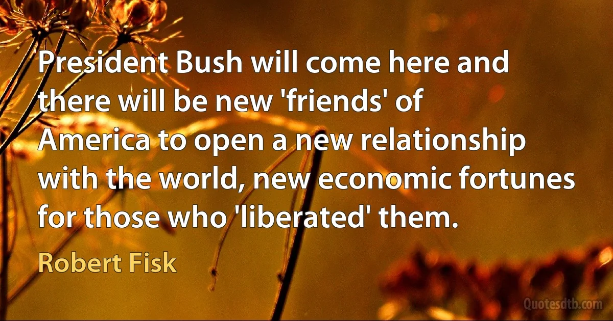 President Bush will come here and there will be new 'friends' of America to open a new relationship with the world, new economic fortunes for those who 'liberated' them. (Robert Fisk)