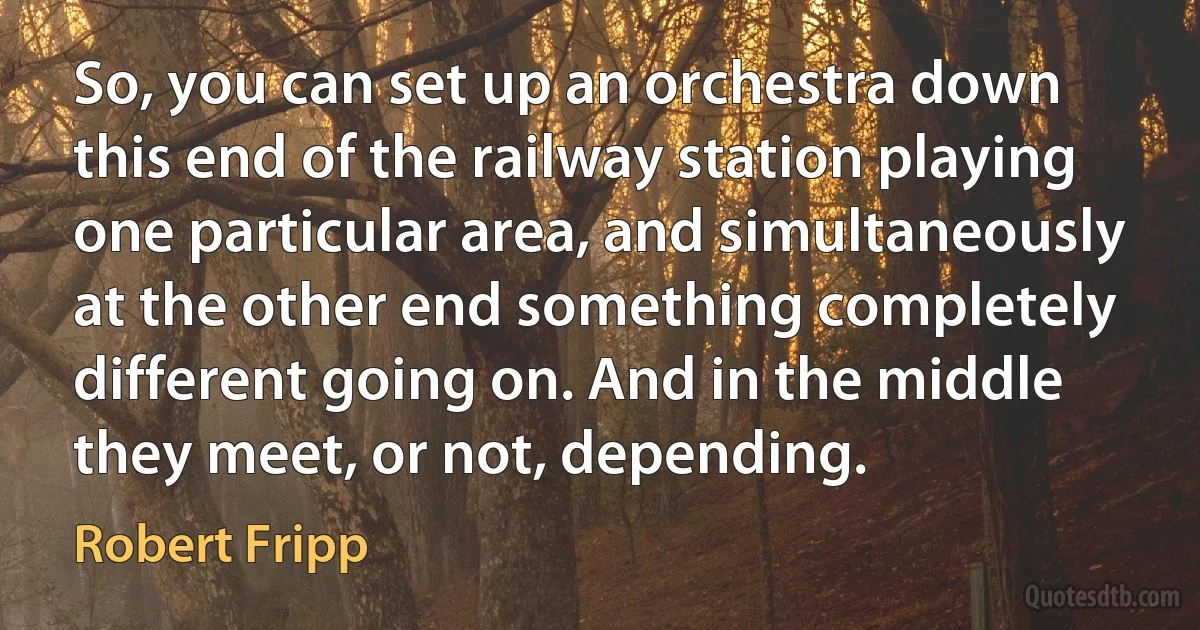 So, you can set up an orchestra down this end of the railway station playing one particular area, and simultaneously at the other end something completely different going on. And in the middle they meet, or not, depending. (Robert Fripp)