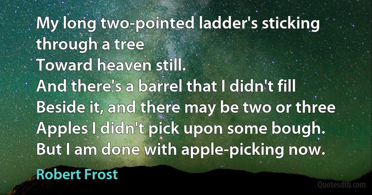 My long two-pointed ladder's sticking through a tree
Toward heaven still.
And there's a barrel that I didn't fill
Beside it, and there may be two or three
Apples I didn't pick upon some bough.
But I am done with apple-picking now. (Robert Frost)