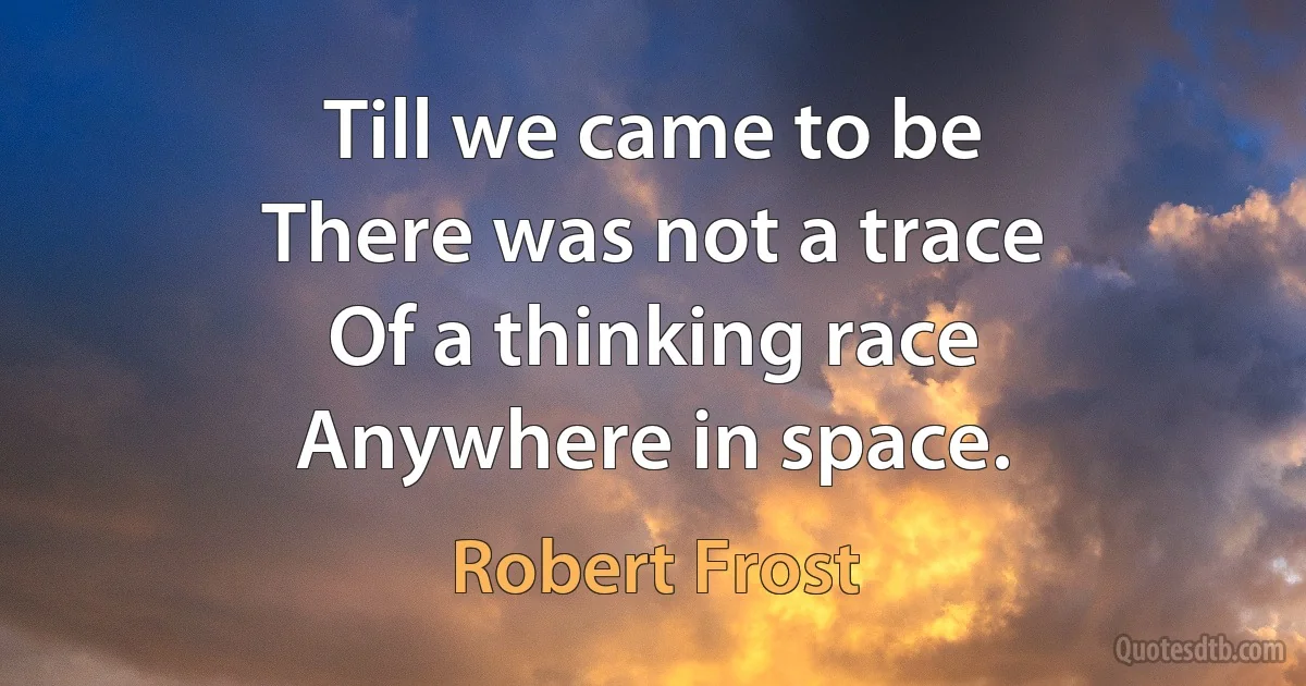 Till we came to be
There was not a trace
Of a thinking race
Anywhere in space. (Robert Frost)