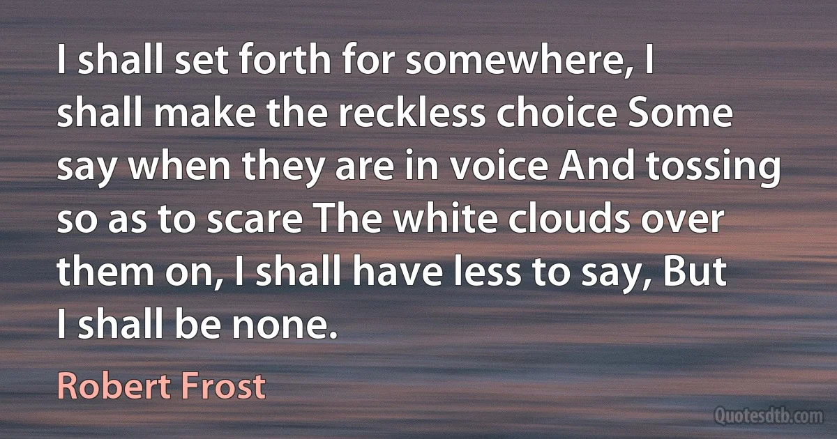 I shall set forth for somewhere, I shall make the reckless choice Some say when they are in voice And tossing so as to scare The white clouds over them on, I shall have less to say, But I shall be none. (Robert Frost)