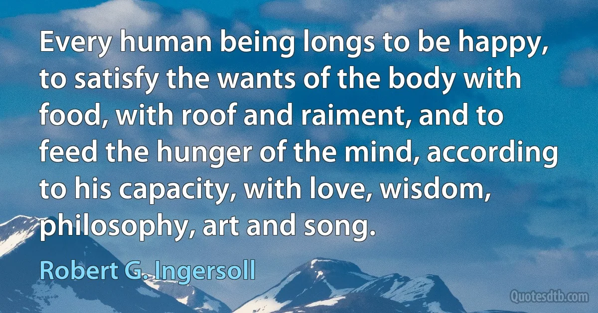 Every human being longs to be happy, to satisfy the wants of the body with food, with roof and raiment, and to feed the hunger of the mind, according to his capacity, with love, wisdom, philosophy, art and song. (Robert G. Ingersoll)