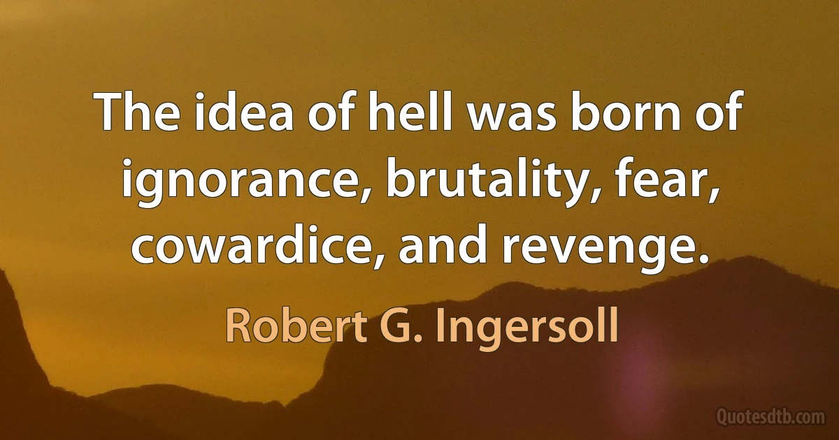 The idea of hell was born of ignorance, brutality, fear, cowardice, and revenge. (Robert G. Ingersoll)