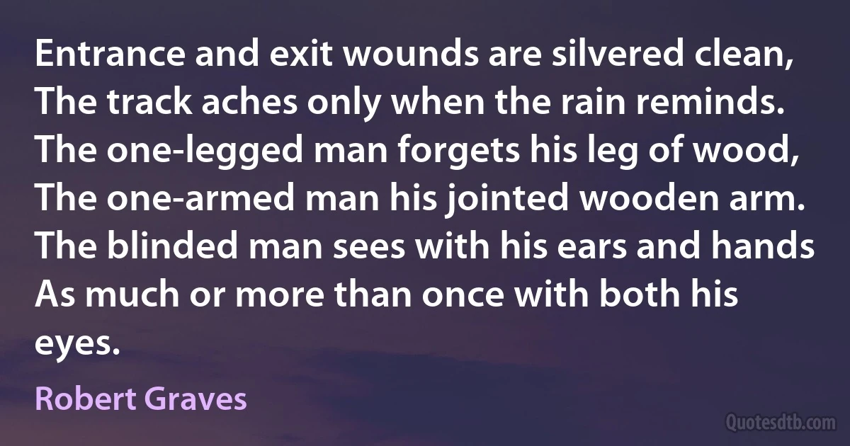 Entrance and exit wounds are silvered clean,
The track aches only when the rain reminds.
The one-legged man forgets his leg of wood,
The one-armed man his jointed wooden arm.
The blinded man sees with his ears and hands
As much or more than once with both his eyes. (Robert Graves)