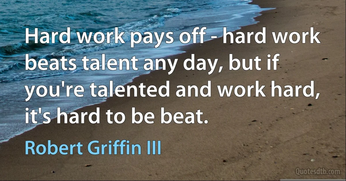 Hard work pays off - hard work beats talent any day, but if you're talented and work hard, it's hard to be beat. (Robert Griffin III)