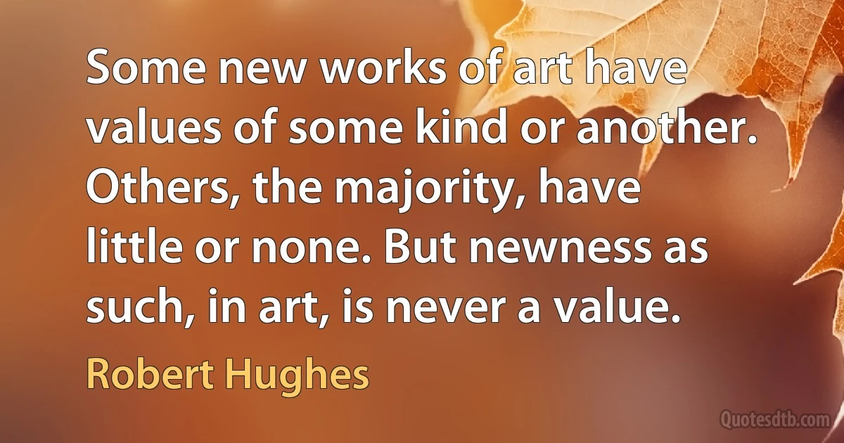 Some new works of art have values of some kind or another. Others, the majority, have little or none. But newness as such, in art, is never a value. (Robert Hughes)