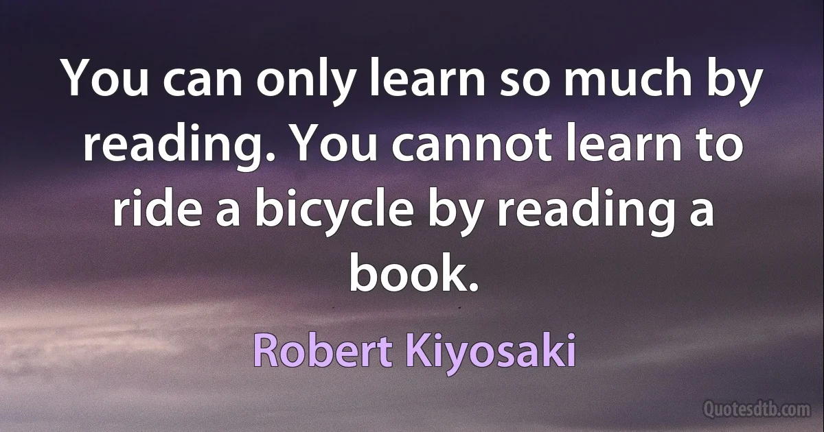 You can only learn so much by reading. You cannot learn to ride a bicycle by reading a book. (Robert Kiyosaki)