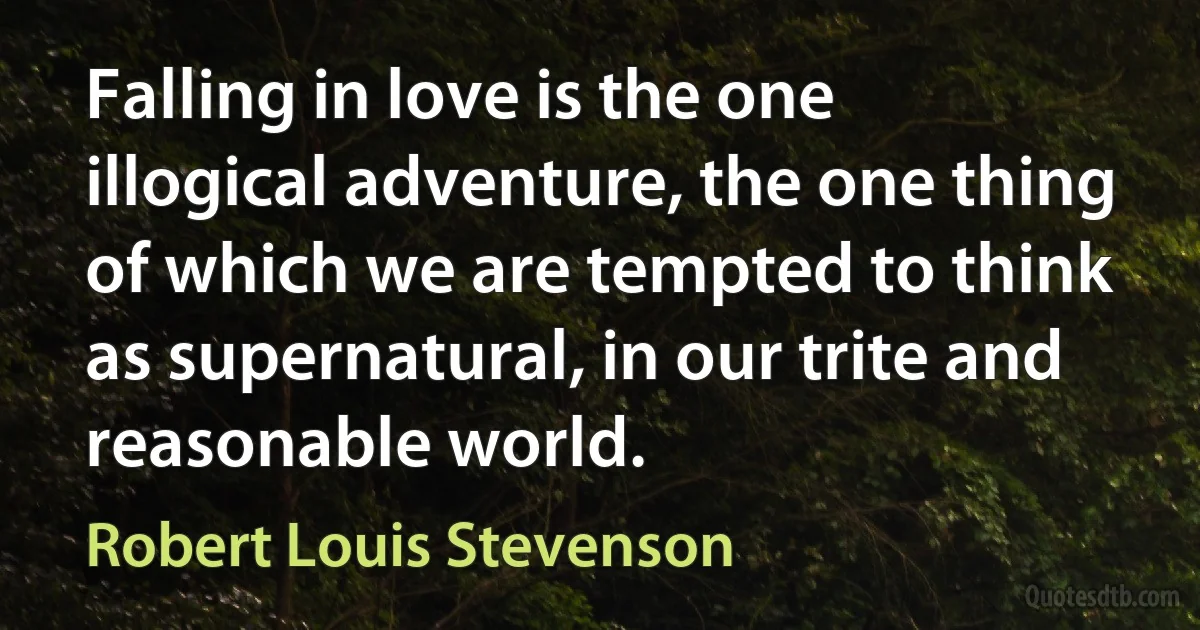 Falling in love is the one illogical adventure, the one thing of which we are tempted to think as supernatural, in our trite and reasonable world. (Robert Louis Stevenson)