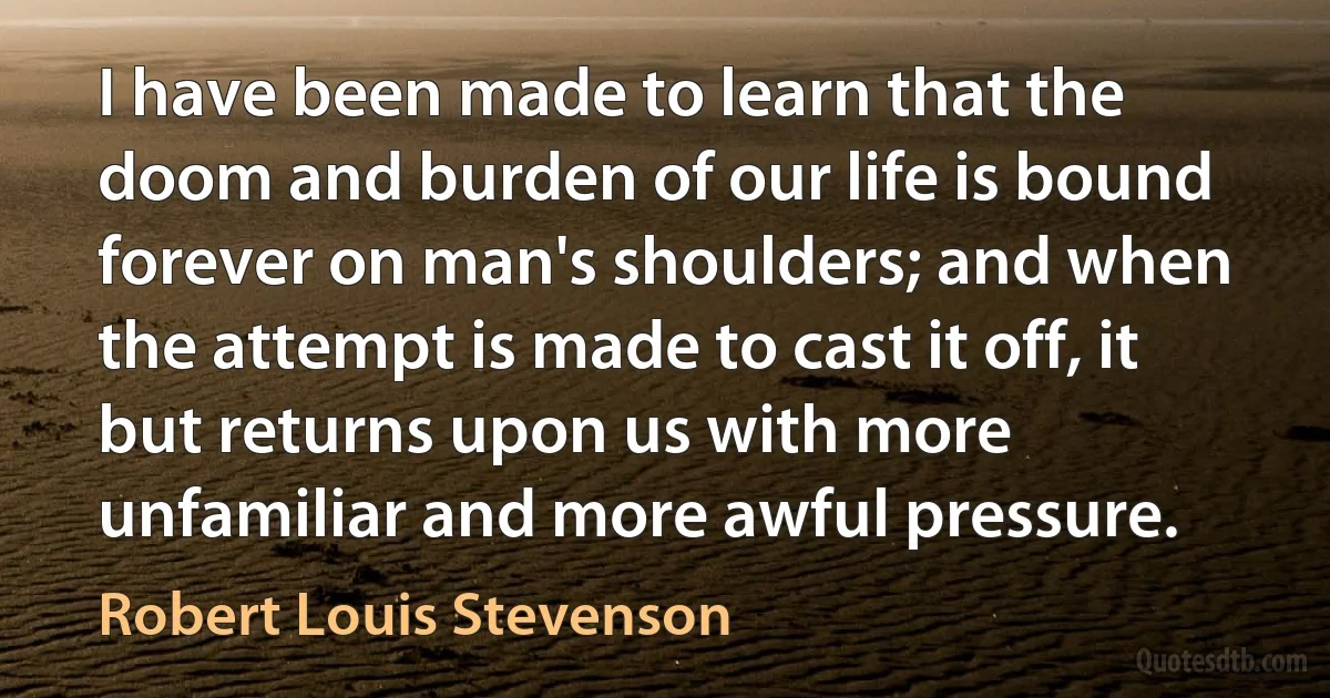 I have been made to learn that the doom and burden of our life is bound forever on man's shoulders; and when the attempt is made to cast it off, it but returns upon us with more unfamiliar and more awful pressure. (Robert Louis Stevenson)