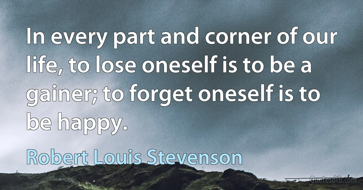 In every part and corner of our life, to lose oneself is to be a gainer; to forget oneself is to be happy. (Robert Louis Stevenson)