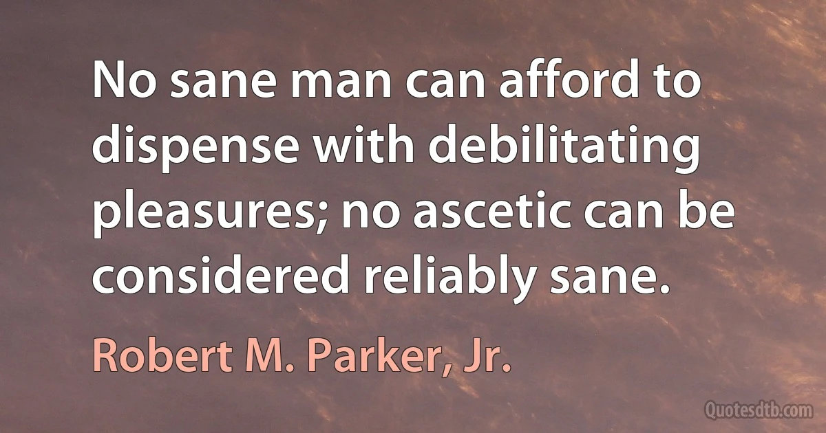 No sane man can afford to dispense with debilitating pleasures; no ascetic can be considered reliably sane. (Robert M. Parker, Jr.)