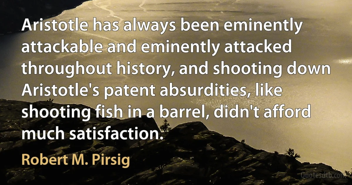 Aristotle has always been eminently attackable and eminently attacked throughout history, and shooting down Aristotle's patent absurdities, like shooting fish in a barrel, didn't afford much satisfaction. (Robert M. Pirsig)