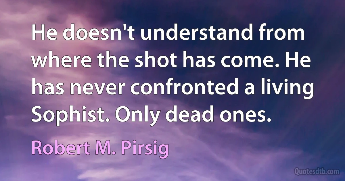 He doesn't understand from where the shot has come. He has never confronted a living Sophist. Only dead ones. (Robert M. Pirsig)