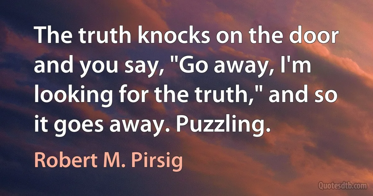 The truth knocks on the door and you say, "Go away, I'm looking for the truth," and so it goes away. Puzzling. (Robert M. Pirsig)