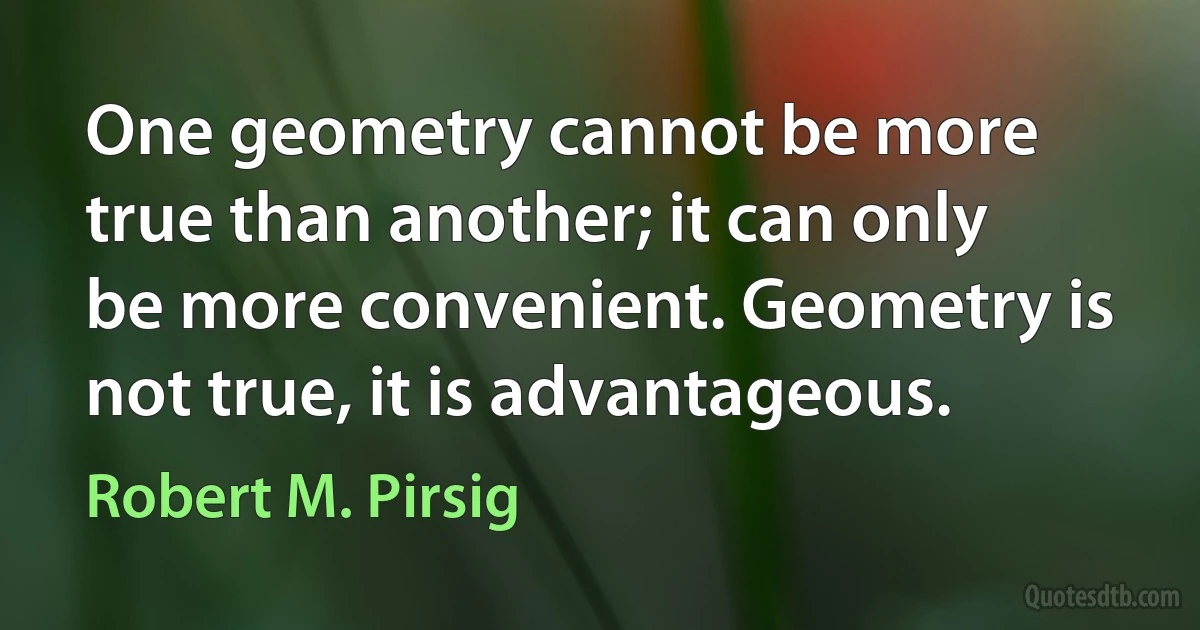 One geometry cannot be more true than another; it can only be more convenient. Geometry is not true, it is advantageous. (Robert M. Pirsig)