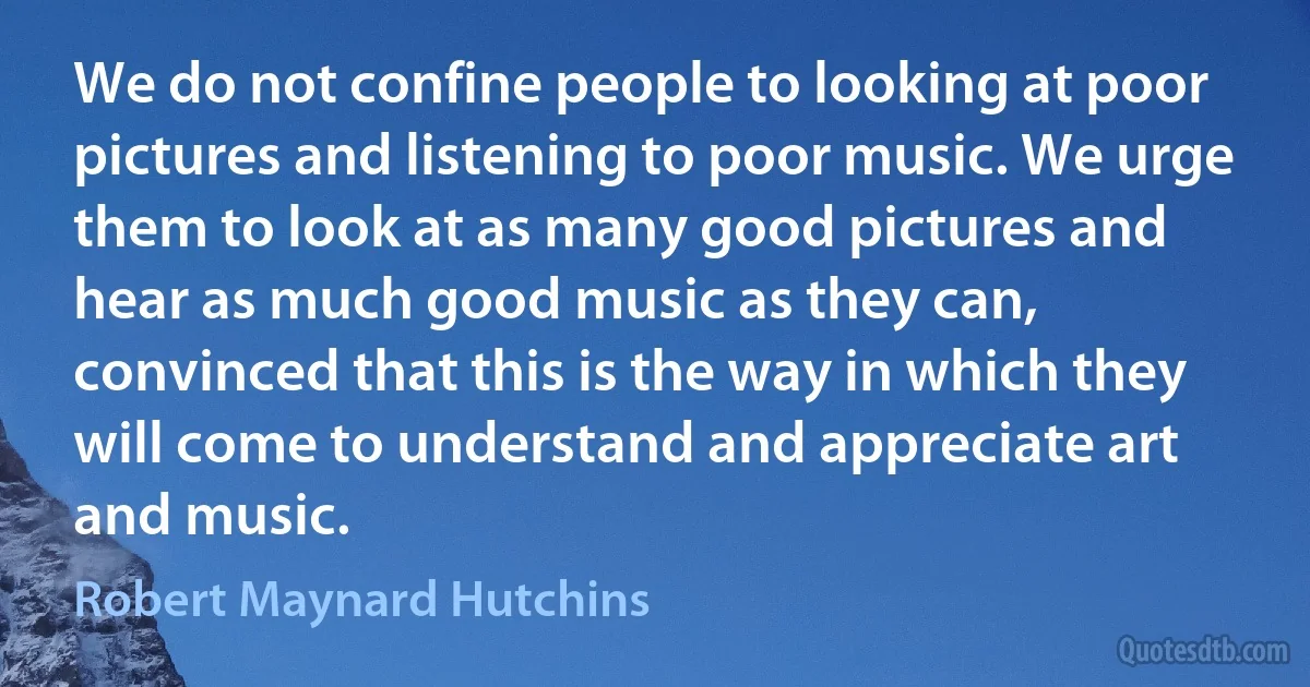 We do not confine people to looking at poor pictures and listening to poor music. We urge them to look at as many good pictures and hear as much good music as they can, convinced that this is the way in which they will come to understand and appreciate art and music. (Robert Maynard Hutchins)