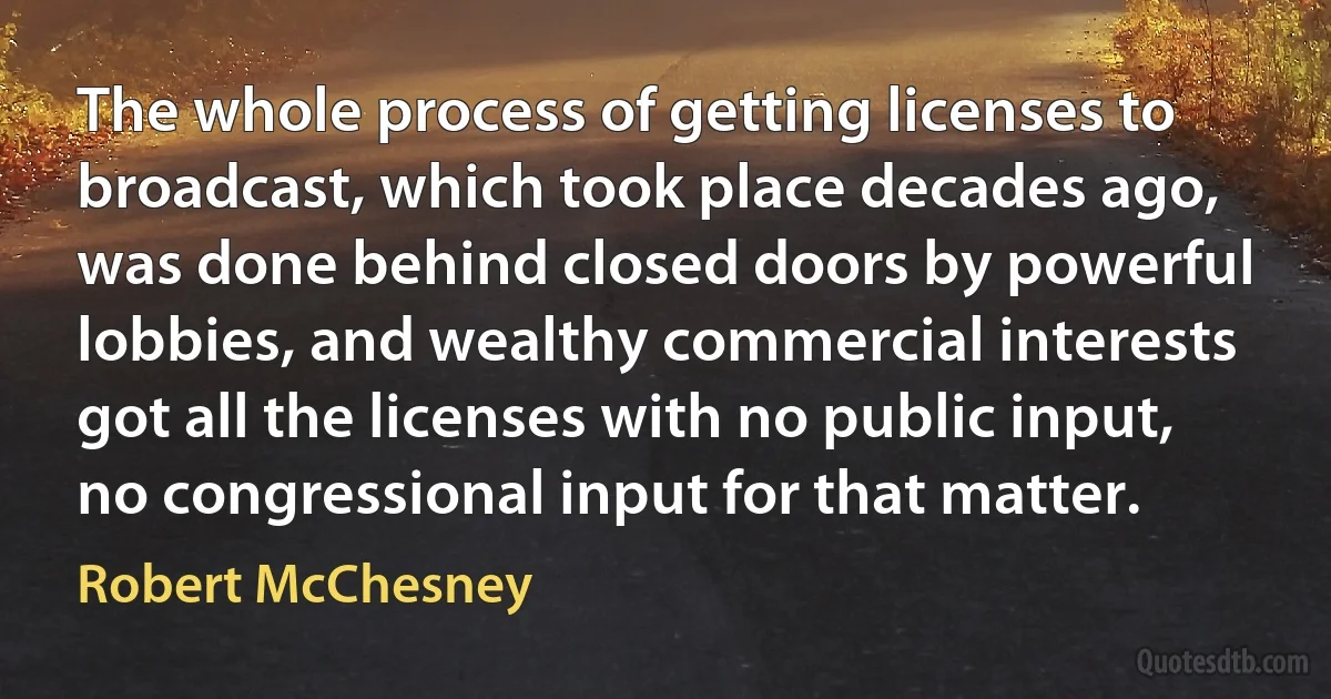 The whole process of getting licenses to broadcast, which took place decades ago, was done behind closed doors by powerful lobbies, and wealthy commercial interests got all the licenses with no public input, no congressional input for that matter. (Robert McChesney)