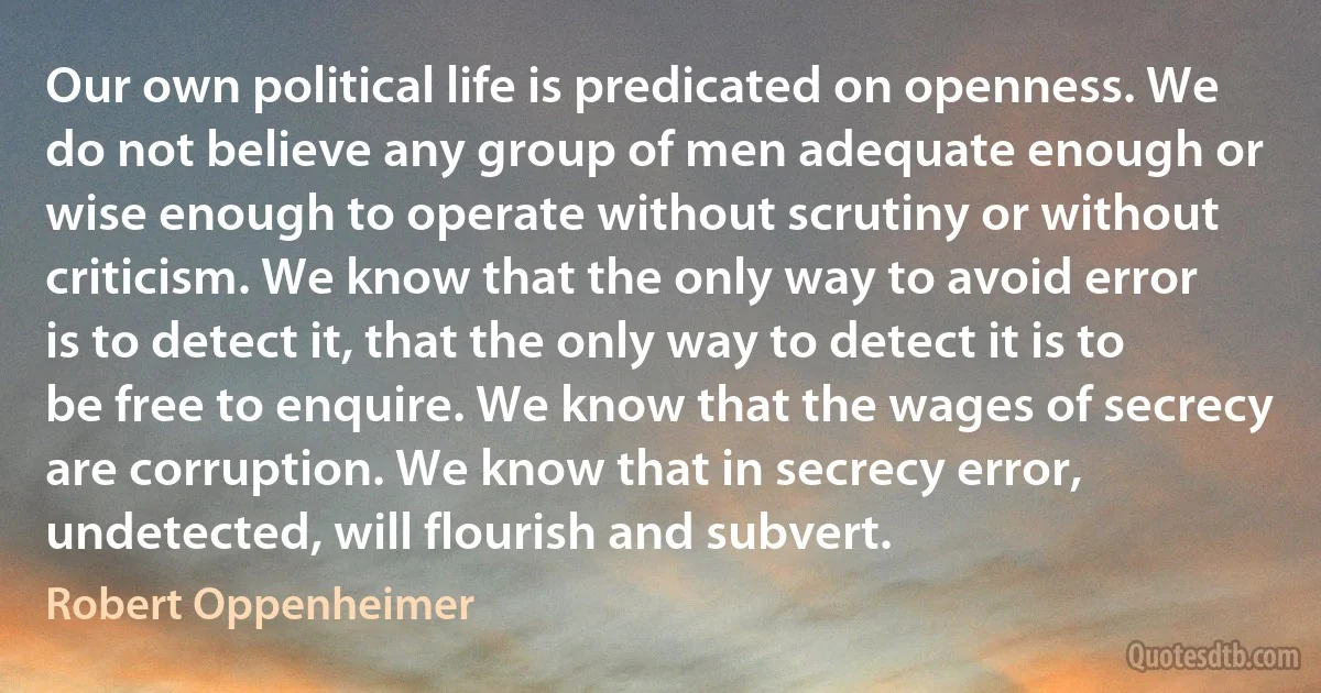 Our own political life is predicated on openness. We do not believe any group of men adequate enough or wise enough to operate without scrutiny or without criticism. We know that the only way to avoid error is to detect it, that the only way to detect it is to be free to enquire. We know that the wages of secrecy are corruption. We know that in secrecy error, undetected, will flourish and subvert. (Robert Oppenheimer)