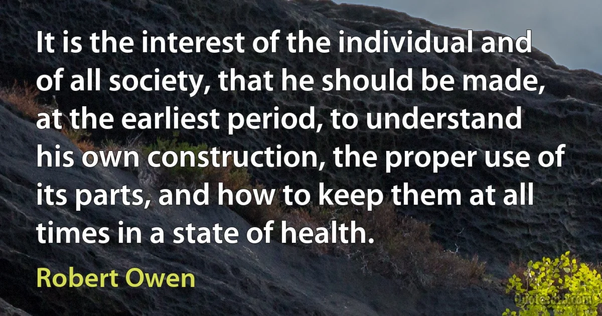 It is the interest of the individual and of all society, that he should be made, at the earliest period, to understand his own construction, the proper use of its parts, and how to keep them at all times in a state of health. (Robert Owen)