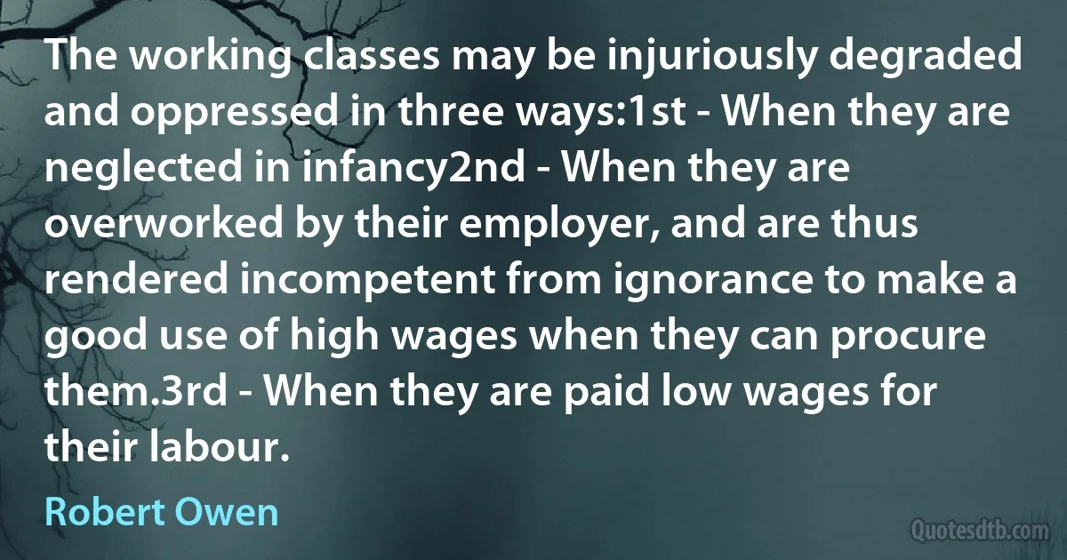 The working classes may be injuriously degraded and oppressed in three ways:1st - When they are neglected in infancy2nd - When they are overworked by their employer, and are thus rendered incompetent from ignorance to make a good use of high wages when they can procure them.3rd - When they are paid low wages for their labour. (Robert Owen)