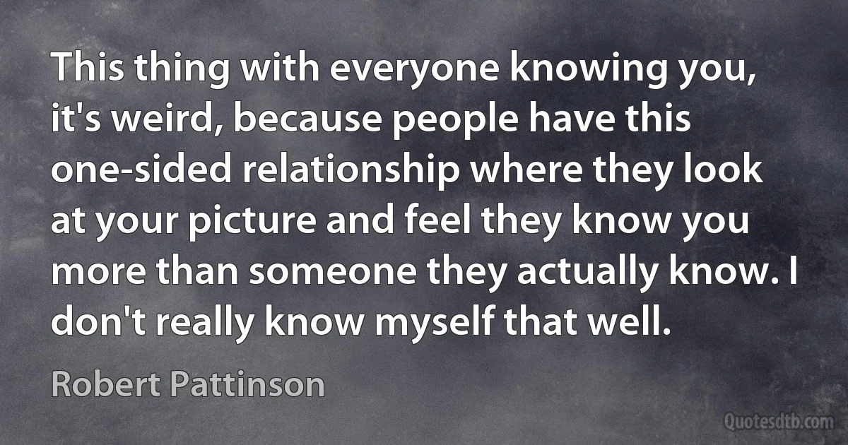 This thing with everyone knowing you, it's weird, because people have this one-sided relationship where they look at your picture and feel they know you more than someone they actually know. I don't really know myself that well. (Robert Pattinson)