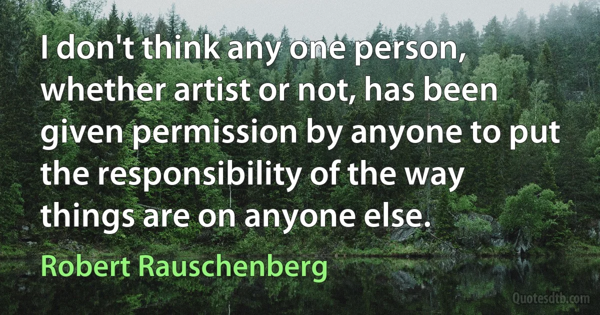 I don't think any one person, whether artist or not, has been given permission by anyone to put the responsibility of the way things are on anyone else. (Robert Rauschenberg)