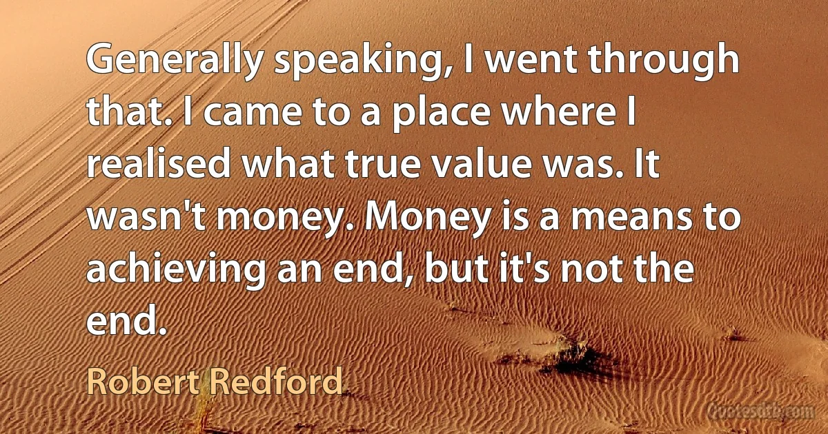 Generally speaking, I went through that. I came to a place where I realised what true value was. It wasn't money. Money is a means to achieving an end, but it's not the end. (Robert Redford)