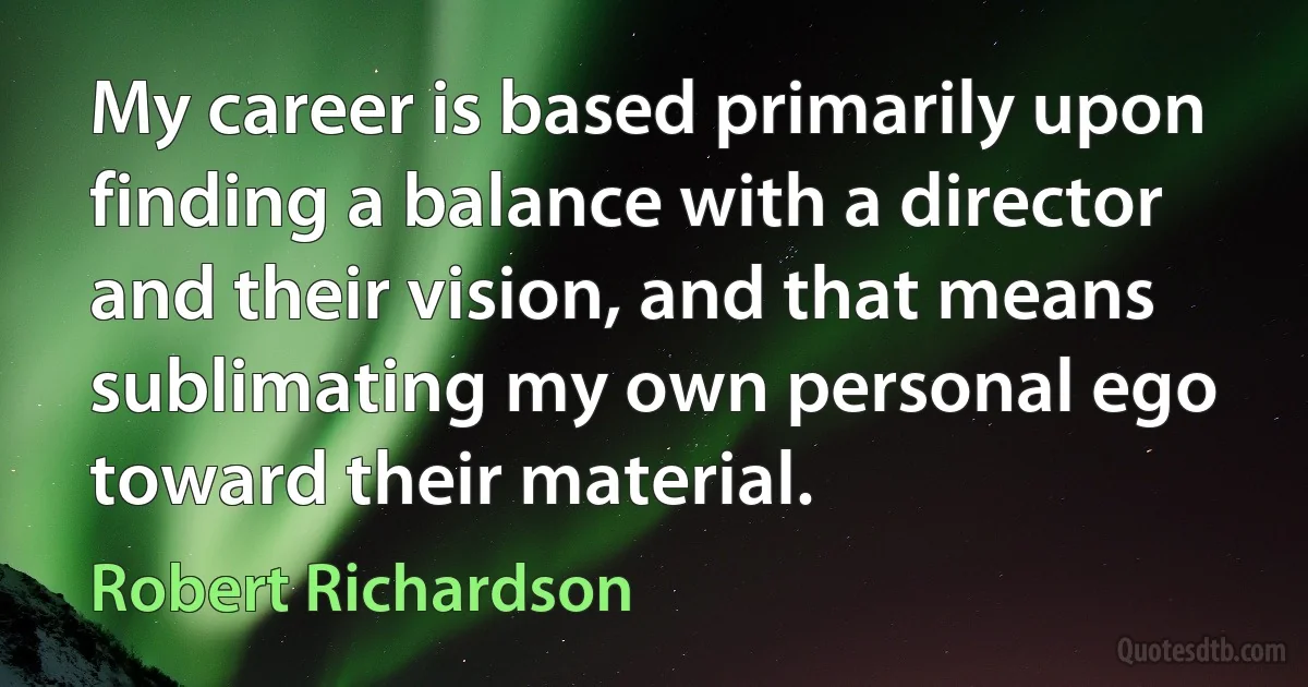 My career is based primarily upon finding a balance with a director and their vision, and that means sublimating my own personal ego toward their material. (Robert Richardson)