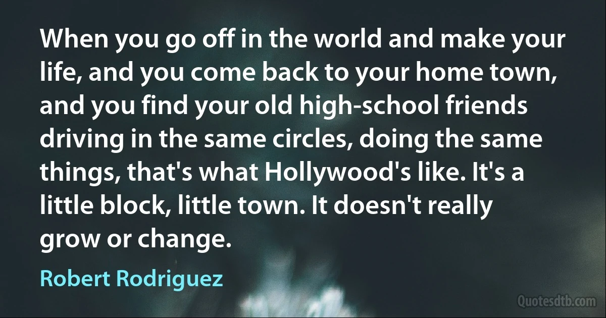 When you go off in the world and make your life, and you come back to your home town, and you find your old high-school friends driving in the same circles, doing the same things, that's what Hollywood's like. It's a little block, little town. It doesn't really grow or change. (Robert Rodriguez)