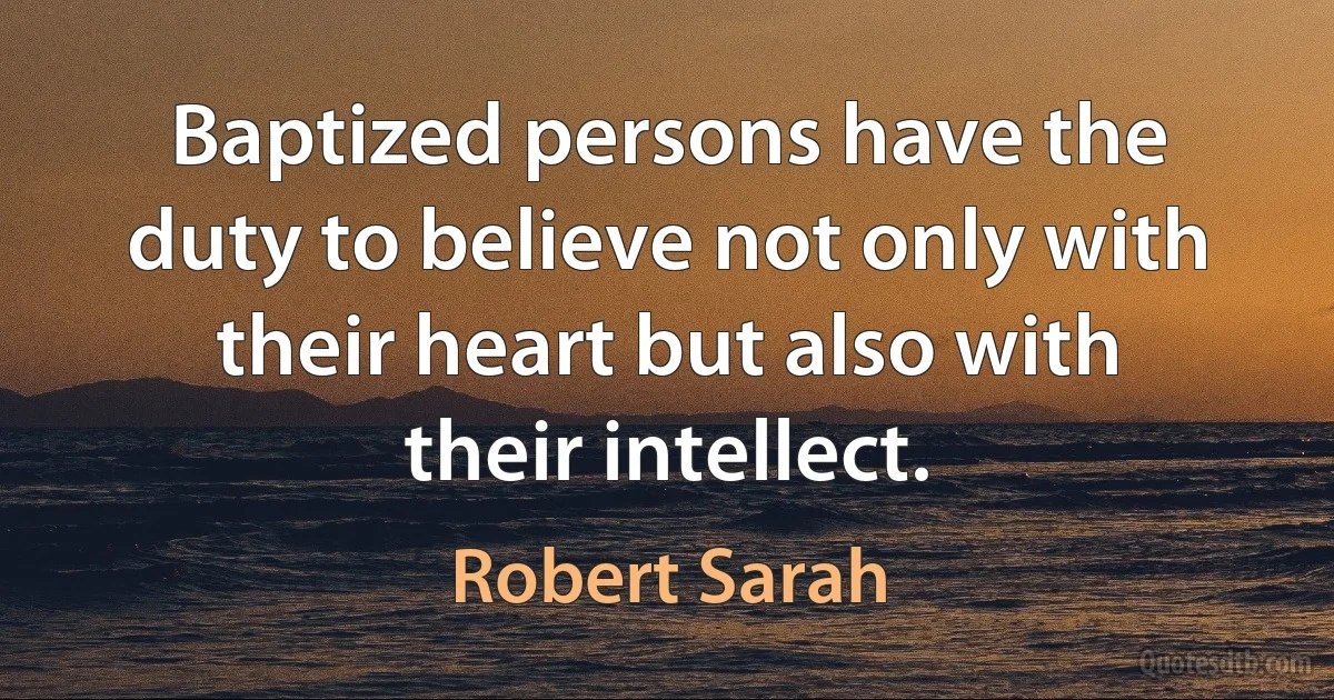 Baptized persons have the duty to believe not only with their heart but also with their intellect. (Robert Sarah)