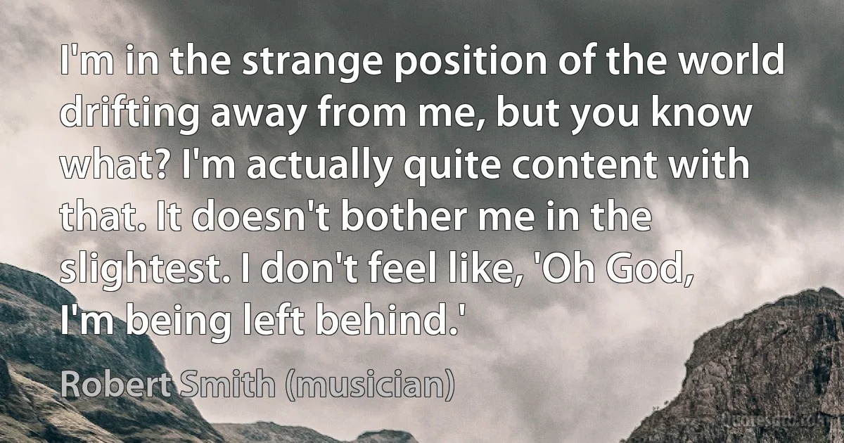 I'm in the strange position of the world drifting away from me, but you know what? I'm actually quite content with that. It doesn't bother me in the slightest. I don't feel like, 'Oh God, I'm being left behind.' (Robert Smith (musician))