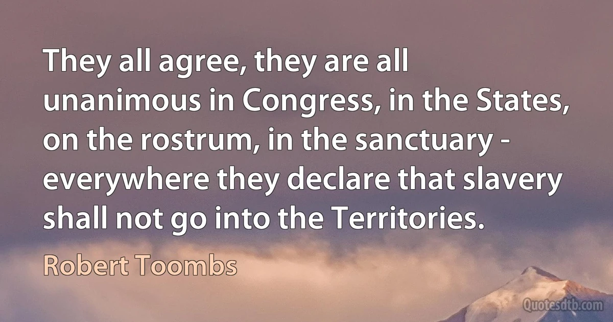 They all agree, they are all unanimous in Congress, in the States, on the rostrum, in the sanctuary - everywhere they declare that slavery shall not go into the Territories. (Robert Toombs)