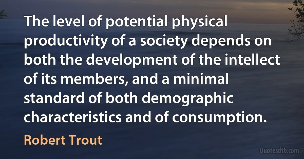 The level of potential physical productivity of a society depends on both the development of the intellect of its members, and a minimal standard of both demographic characteristics and of consumption. (Robert Trout)