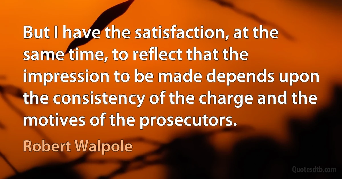 But I have the satisfaction, at the same time, to reflect that the impression to be made depends upon the consistency of the charge and the motives of the prosecutors. (Robert Walpole)